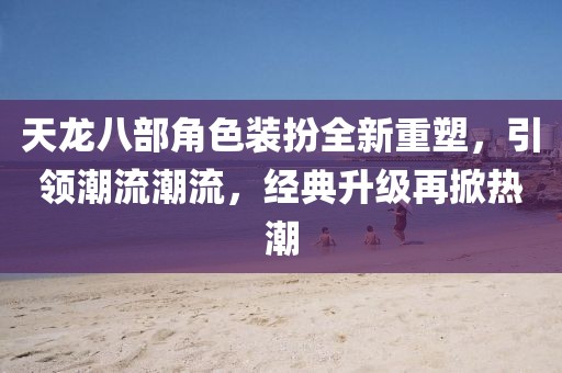 天龍八部角色裝扮全新重塑，引領(lǐng)潮流潮流，經(jīng)典升級再掀熱潮