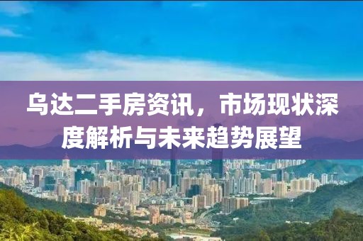 烏達(dá)二手房資訊，市場(chǎng)現(xiàn)狀深度解析與未來(lái)趨勢(shì)展望