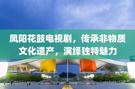 鳳陽花鼓電視劇，傳承非物質(zhì)文化遺產(chǎn)，演繹獨(dú)特魅力