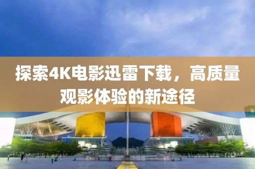 探索4K電影迅雷下載，高質(zhì)量觀影體驗的新途徑