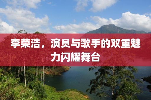 李榮浩，演員與歌手的雙重魅力閃耀舞臺