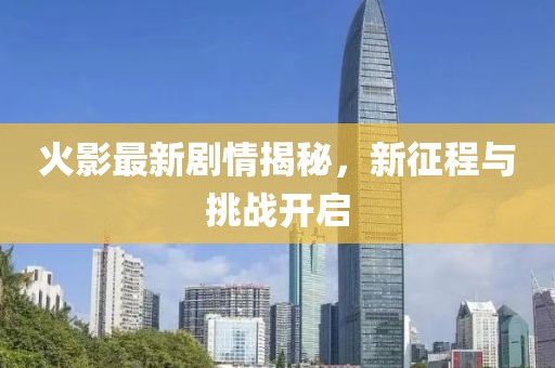 火影最新劇情揭秘，新征程與挑戰(zhàn)開啟