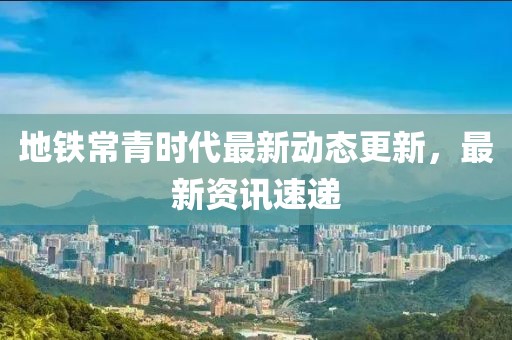 地鐵常青時(shí)代最新動(dòng)態(tài)更新，最新資訊速遞