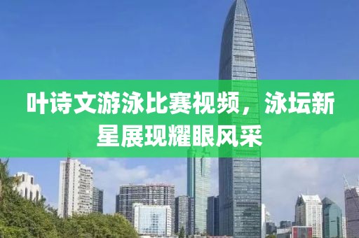 葉詩(shī)文游泳比賽視頻，泳壇新星展現(xiàn)耀眼風(fēng)采