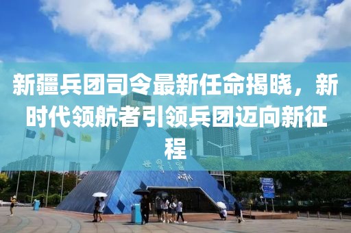 新疆兵團(tuán)司令最新任命揭曉，新時(shí)代領(lǐng)航者引領(lǐng)兵團(tuán)邁向新征程