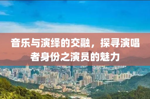 音樂(lè)與演繹的交融，探尋演唱者身份之演員的魅力