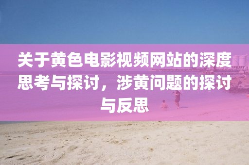 關于黃色電影視頻網(wǎng)站的深度思考與探討，涉黃問題的探討與反思