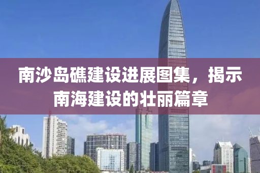南沙島礁建設進展圖集，揭示南海建設的壯麗篇章