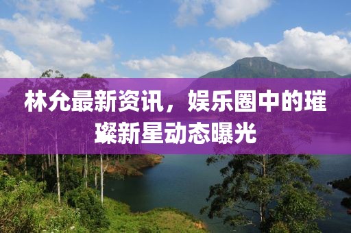林允最新資訊，娛樂圈中的璀璨新星動(dòng)態(tài)曝光