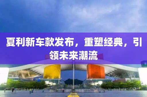 夏利新車款發(fā)布，重塑經(jīng)典，引領(lǐng)未來潮流