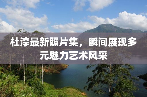 杜淳最新照片集，瞬間展現(xiàn)多元魅力藝術風采