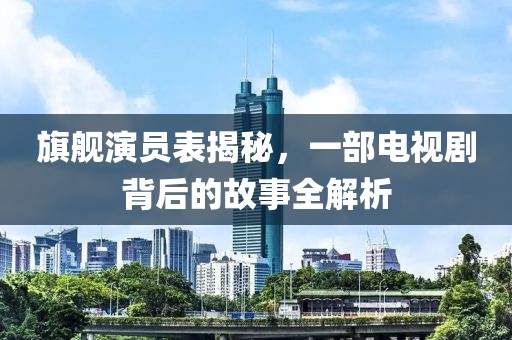 旗艦演員表揭秘，一部電視劇背后的故事全解析