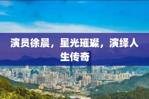 演員徐晨，星光璀璨，演繹人生傳奇