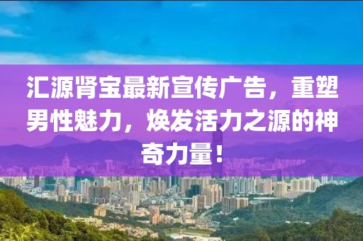 匯源腎寶最新宣傳廣告，重塑男性魅力，煥發(fā)活力之源的神奇力量！