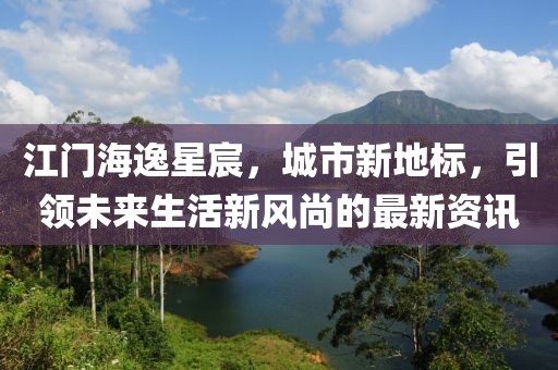 江門海逸星宸，城市新地標(biāo)，引領(lǐng)未來生活新風(fēng)尚的最新資訊