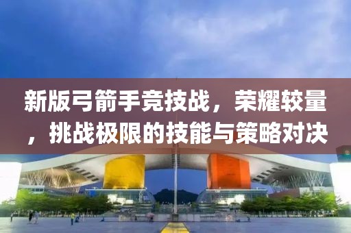 新版弓箭手競技戰(zhàn)，榮耀較量，挑戰(zhàn)極限的技能與策略對決