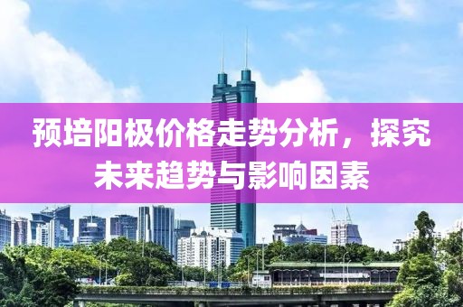 預培陽極價格走勢分析，探究未來趨勢與影響因素