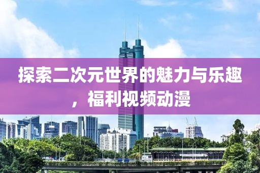 探索二次元世界的魅力與樂(lè)趣，福利視頻動(dòng)漫