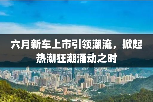 六月新車上市引領(lǐng)潮流，掀起熱潮狂潮涌動(dòng)之時(shí)
