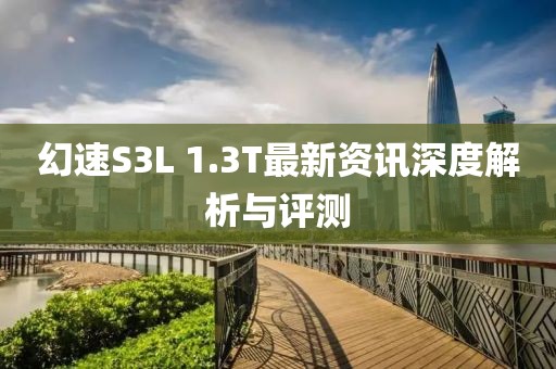 幻速S3L 1.3T最新資訊深度解析與評測