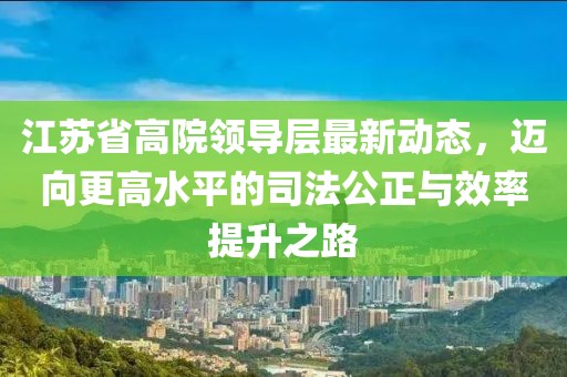 江蘇省高院領(lǐng)導(dǎo)層最新動(dòng)態(tài)，邁向更高水平的司法公正與效率提升之路