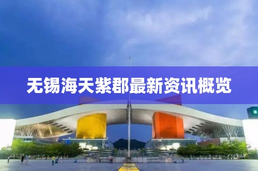 無(wú)錫海天紫郡最新資訊概覽