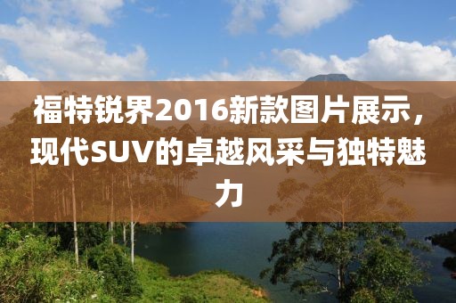 福特銳界2016新款圖片展示，現(xiàn)代SUV的卓越風(fēng)采與獨(dú)特魅力