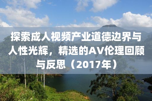 探索成人視頻產(chǎn)業(yè)道德邊界與人性光輝，精選的AV倫理回顧與反思（2017年）