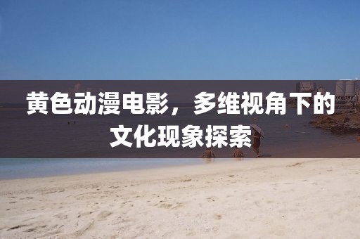 黃色動(dòng)漫電影，多維視角下的文化現(xiàn)象探索