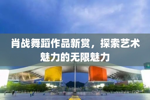 肖戰(zhàn)舞蹈作品新賞，探索藝術(shù)魅力的無限魅力
