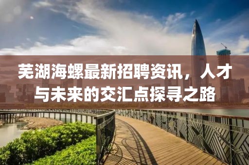 蕪湖海螺最新招聘資訊，人才與未來的交匯點探尋之路