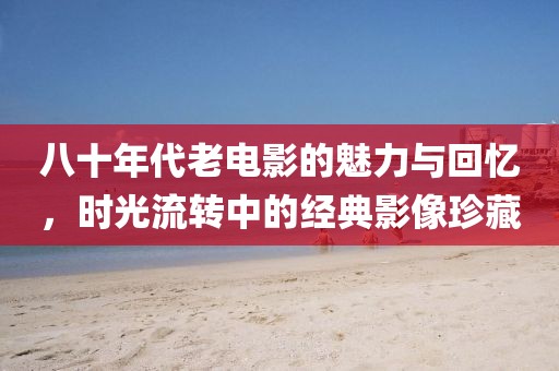 八十年代老電影的魅力與回憶，時光流轉(zhuǎn)中的經(jīng)典影像珍藏