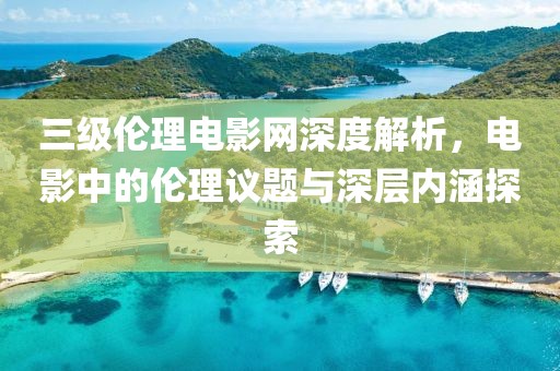 三級倫理電影網(wǎng)深度解析，電影中的倫理議題與深層內(nèi)涵探索