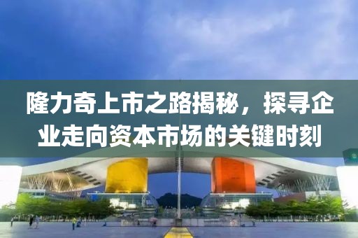 隆力奇上市之路揭秘，探尋企業(yè)走向資本市場的關鍵時刻