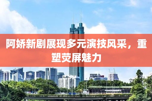 阿嬌新劇展現(xiàn)多元演技風采，重塑熒屏魅力