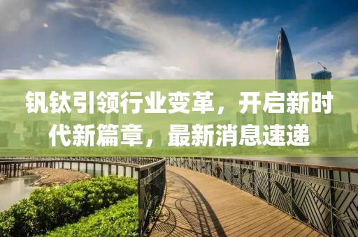 釩鈦引領(lǐng)行業(yè)變革，開啟新時代新篇章，最新消息速遞