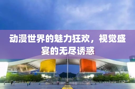 動(dòng)漫世界的魅力狂歡，視覺盛宴的無盡誘惑
