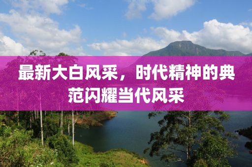 最新大白風(fēng)采，時(shí)代精神的典范閃耀當(dāng)代風(fēng)采