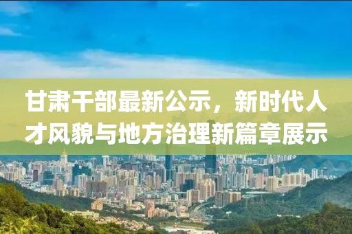 甘肅干部最新公示，新時代人才風(fēng)貌與地方治理新篇章展示