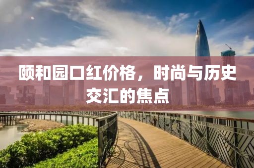 頤和園口紅價格，時尚與歷史交匯的焦點(diǎn)