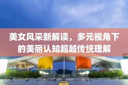 美女風(fēng)采新解讀，多元視角下的美麗認(rèn)知超越傳統(tǒng)理解