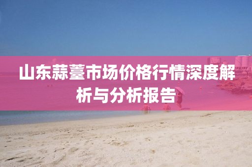 山東蒜薹市場價(jià)格行情深度解析與分析報(bào)告