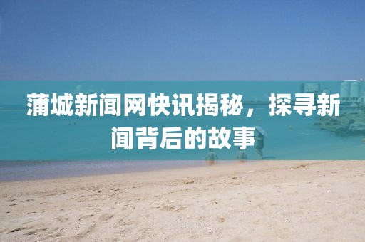 蒲城新聞網(wǎng)快訊揭秘，探尋新聞背后的故事