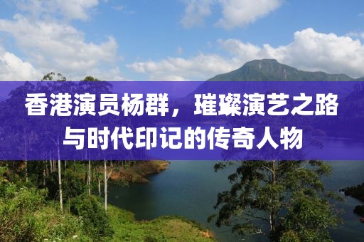 香港演員楊群，璀璨演藝之路與時(shí)代印記的傳奇人物