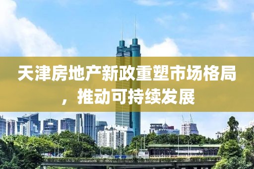 天津房地產新政重塑市場格局，推動可持續(xù)發(fā)展