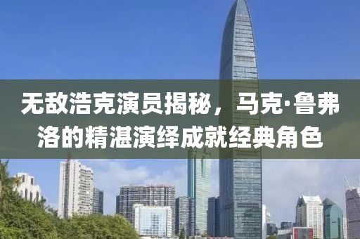 無敵浩克演員揭秘，馬克·魯弗洛的精湛演繹成就經(jīng)典角色