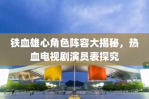 鐵血雄心角色陣容大揭秘，熱血電視劇演員表探究