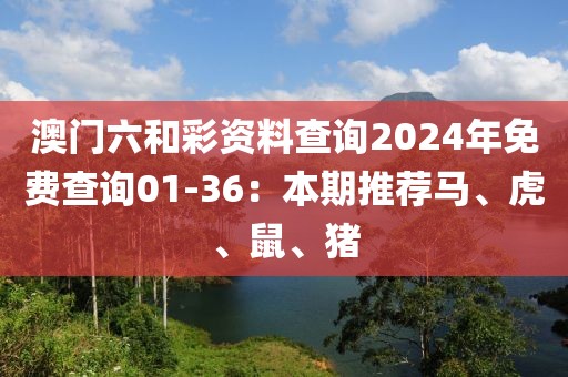 澳門六和彩資料查詢2024年免費(fèi)查詢01-36：本期推薦馬、虎、鼠、豬