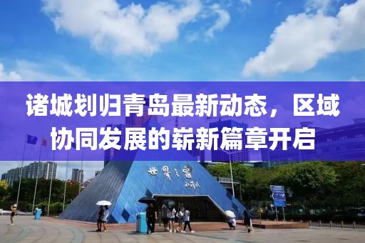 諸城劃歸青島最新動(dòng)態(tài)，區(qū)域協(xié)同發(fā)展的嶄新篇章開(kāi)啟