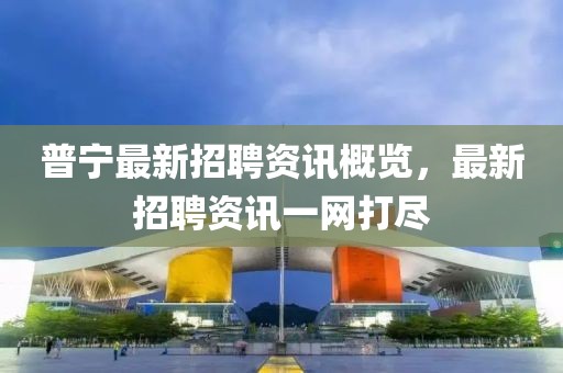 普寧最新招聘資訊概覽，最新招聘資訊一網(wǎng)打盡